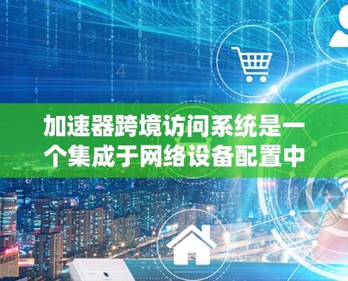 加速器跨境访问系统是一个集成于网络设备配置中的技术，旨在高效、安全地在多个设备之间传输数据。以下是该系统的主要特点及其功能